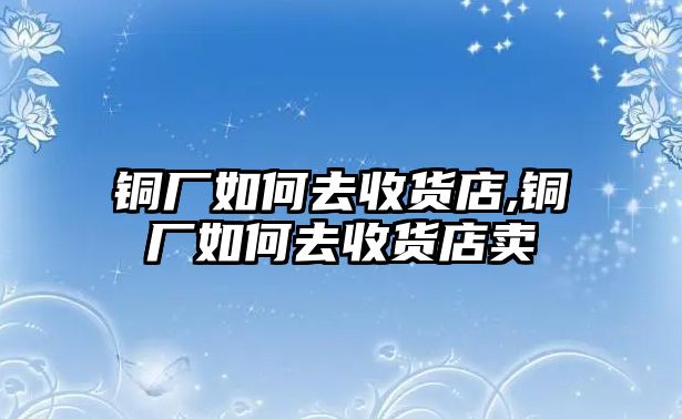 銅廠如何去收貨店,銅廠如何去收貨店賣