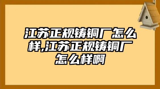 江蘇正規(guī)鑄銅廠怎么樣,江蘇正規(guī)鑄銅廠怎么樣啊