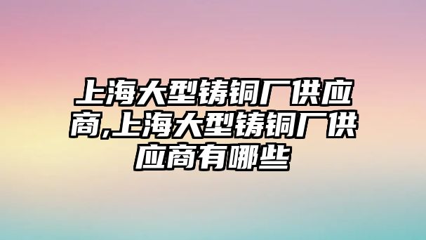 上海大型鑄銅廠供應(yīng)商,上海大型鑄銅廠供應(yīng)商有哪些