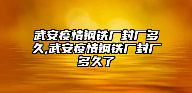 武安疫情鋼鐵廠封廠多久,武安疫情鋼鐵廠封廠多久了