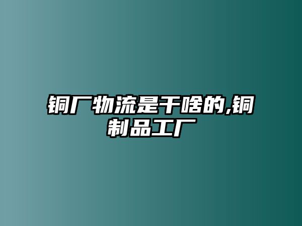 銅廠物流是干啥的,銅制品工廠