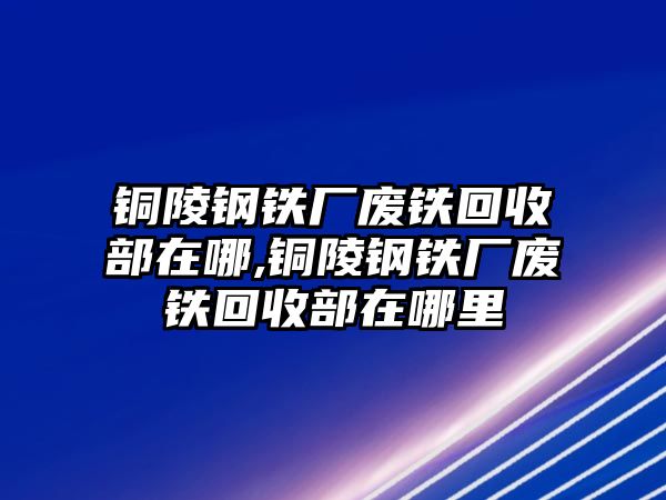 銅陵鋼鐵廠廢鐵回收部在哪,銅陵鋼鐵廠廢鐵回收部在哪里