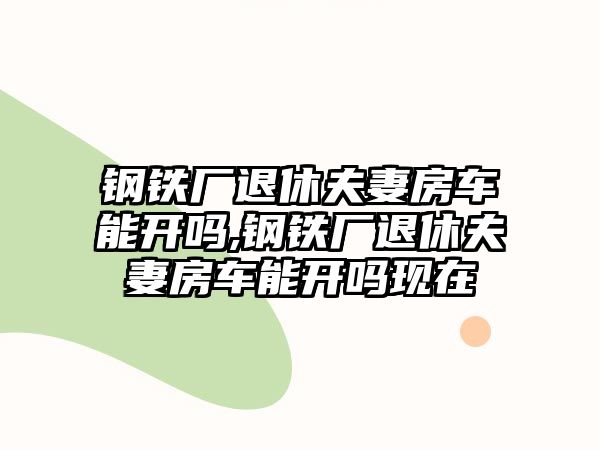 鋼鐵廠退休夫妻房車能開嗎,鋼鐵廠退休夫妻房車能開嗎現(xiàn)在