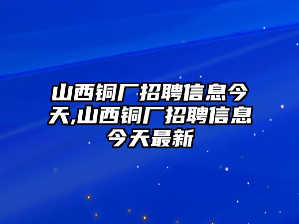 山西銅廠招聘信息今天,山西銅廠招聘信息今天最新