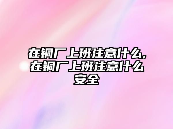 在銅廠上班注意什么,在銅廠上班注意什么安全