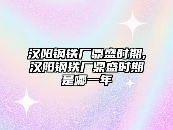 漢陽鋼鐵廠鼎盛時(shí)期,漢陽鋼鐵廠鼎盛時(shí)期是哪一年