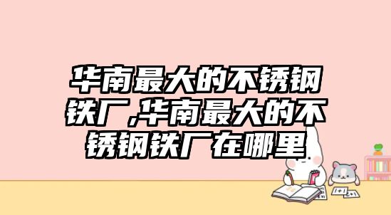 華南最大的不銹鋼鐵廠,華南最大的不銹鋼鐵廠在哪里