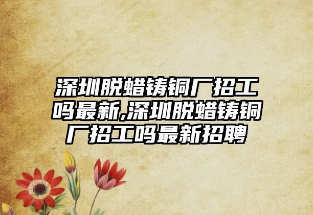 深圳脫蠟鑄銅廠招工嗎最新,深圳脫蠟鑄銅廠招工嗎最新招聘