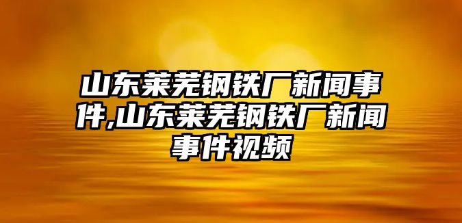 山東萊蕪鋼鐵廠新聞事件,山東萊蕪鋼鐵廠新聞事件視頻