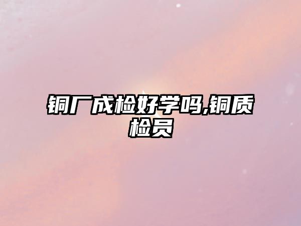 銅廠成檢好學(xué)嗎,銅質(zhì)檢員