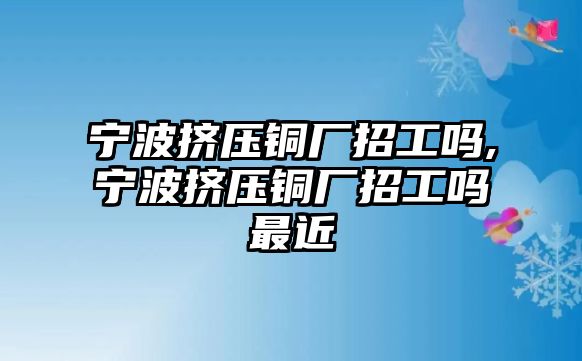 寧波擠壓銅廠(chǎng)招工嗎,寧波擠壓銅廠(chǎng)招工嗎最近