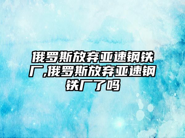 俄羅斯放棄亞速鋼鐵廠,俄羅斯放棄亞速鋼鐵廠了嗎