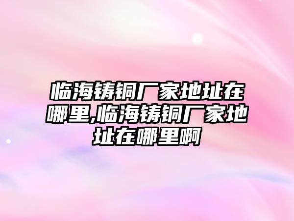 臨海鑄銅廠家地址在哪里,臨海鑄銅廠家地址在哪里啊