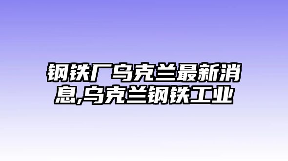 鋼鐵廠烏克蘭最新消息,烏克蘭鋼鐵工業(yè)