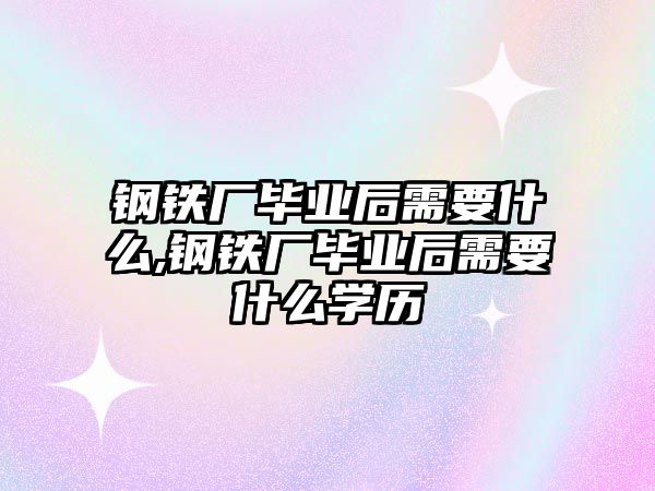 鋼鐵廠畢業(yè)后需要什么,鋼鐵廠畢業(yè)后需要什么學(xué)歷