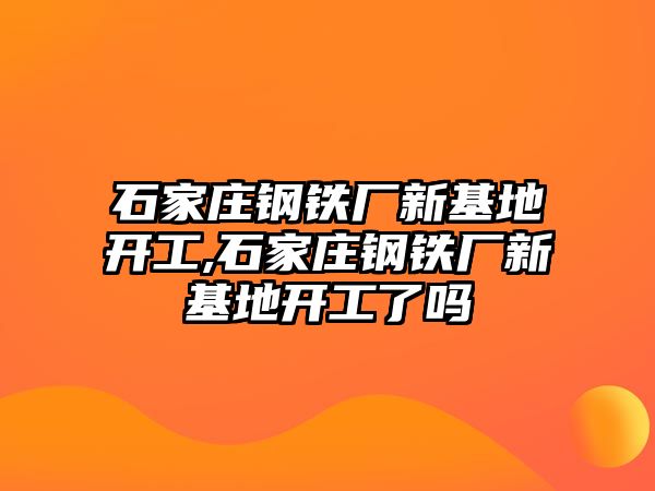 石家莊鋼鐵廠新基地開工,石家莊鋼鐵廠新基地開工了嗎