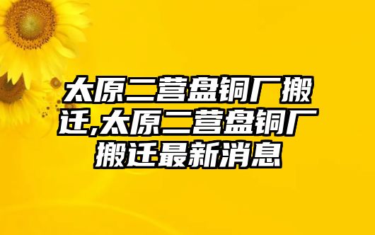 太原二營盤銅廠搬遷,太原二營盤銅廠搬遷最新消息