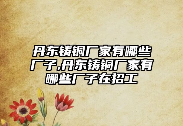 丹東鑄銅廠家有哪些廠子,丹東鑄銅廠家有哪些廠子在招工