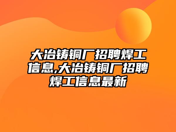 大冶鑄銅廠招聘焊工信息,大冶鑄銅廠招聘焊工信息最新