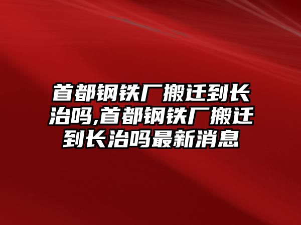 首都鋼鐵廠搬遷到長治嗎,首都鋼鐵廠搬遷到長治嗎最新消息