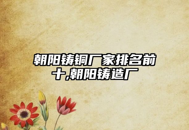 朝陽(yáng)鑄銅廠家排名前十,朝陽(yáng)鑄造廠