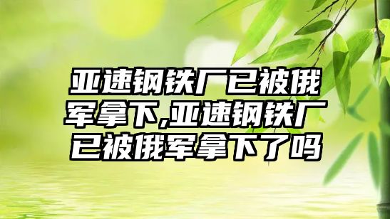 亞速鋼鐵廠已被俄軍拿下,亞速鋼鐵廠已被俄軍拿下了嗎