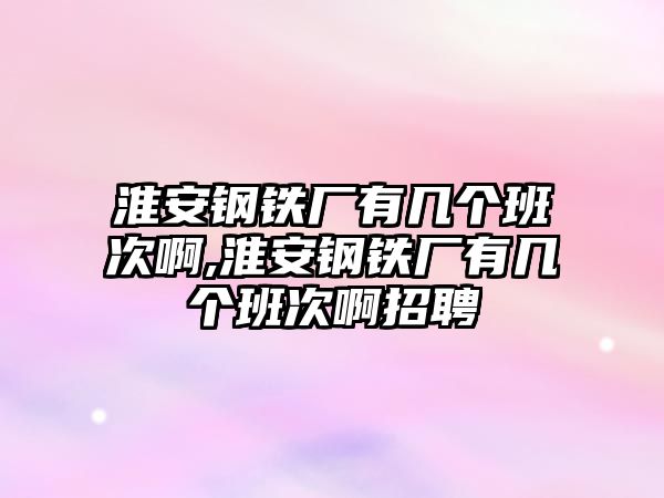 淮安鋼鐵廠有幾個(gè)班次啊,淮安鋼鐵廠有幾個(gè)班次啊招聘