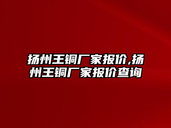 揚州王銅廠家報價,揚州王銅廠家報價查詢