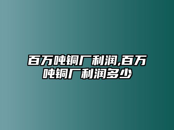 百萬噸銅廠利潤,百萬噸銅廠利潤多少