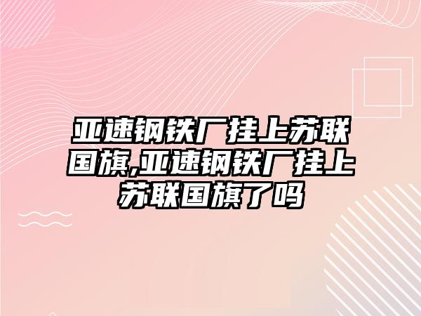 亞速鋼鐵廠掛上蘇聯(lián)國旗,亞速鋼鐵廠掛上蘇聯(lián)國旗了嗎