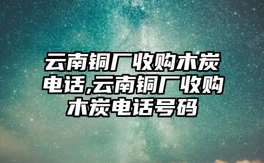 云南銅廠收購(gòu)木炭電話,云南銅廠收購(gòu)木炭電話號(hào)碼