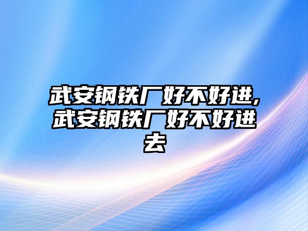 武安鋼鐵廠好不好進,武安鋼鐵廠好不好進去