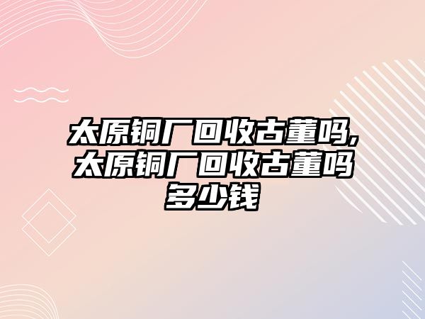 太原銅廠回收古董嗎,太原銅廠回收古董嗎多少錢