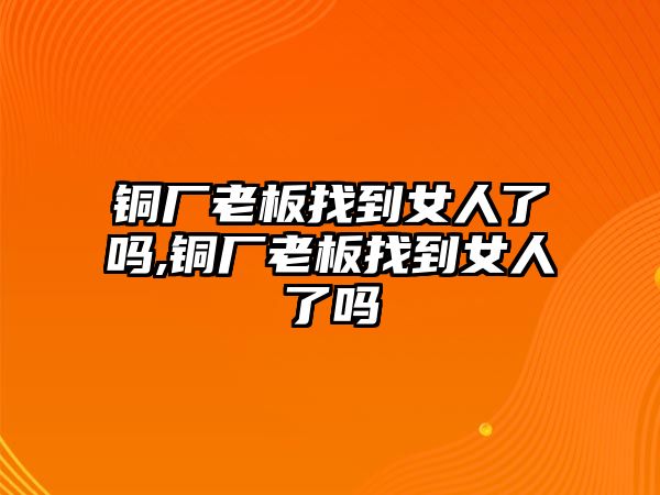 銅廠老板找到女人了嗎,銅廠老板找到女人了嗎