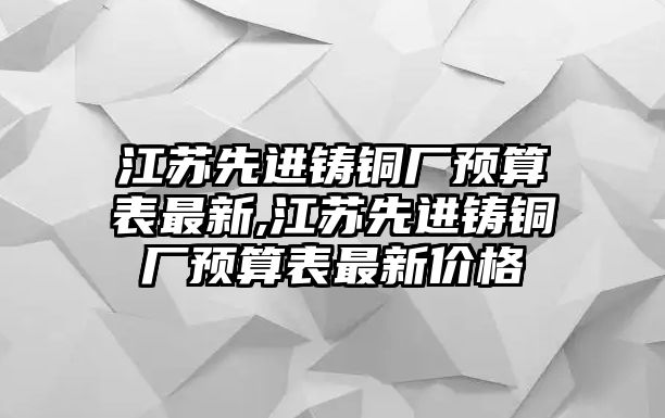 江蘇先進鑄銅廠預算表最新,江蘇先進鑄銅廠預算表最新價格