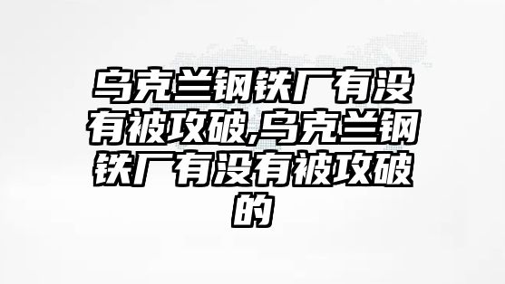 烏克蘭鋼鐵廠有沒有被攻破,烏克蘭鋼鐵廠有沒有被攻破的