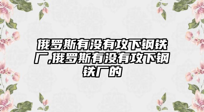 俄羅斯有沒有攻下鋼鐵廠,俄羅斯有沒有攻下鋼鐵廠的