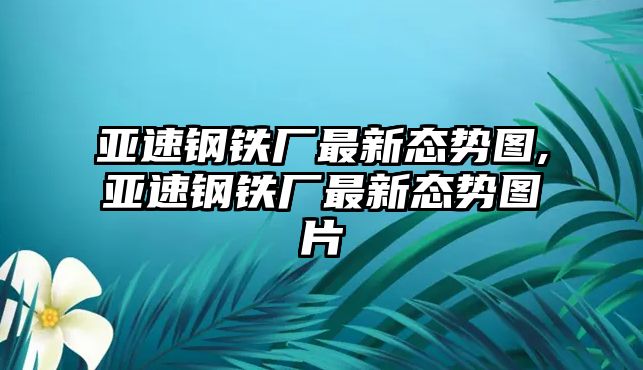 亞速鋼鐵廠最新態(tài)勢(shì)圖,亞速鋼鐵廠最新態(tài)勢(shì)圖片