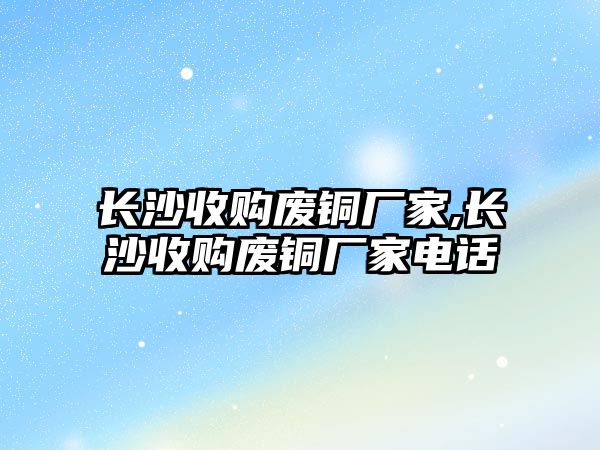 長沙收購廢銅廠家,長沙收購廢銅廠家電話