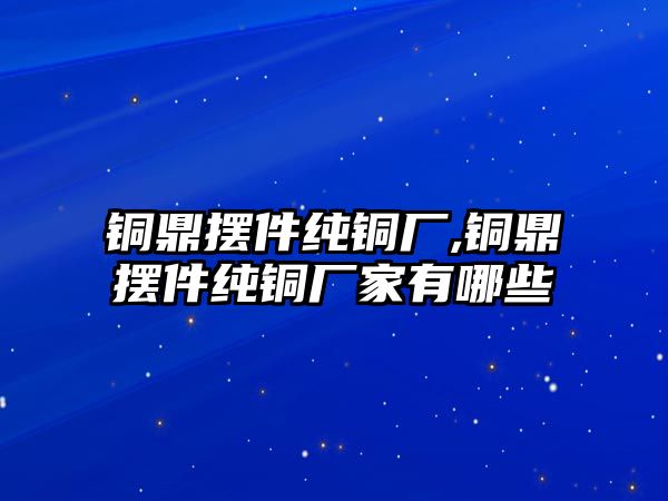 銅鼎擺件純銅廠,銅鼎擺件純銅廠家有哪些