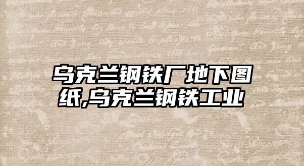 烏克蘭鋼鐵廠地下圖紙,烏克蘭鋼鐵工業(yè)