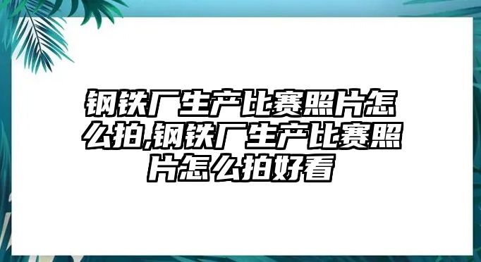 鋼鐵廠生產(chǎn)比賽照片怎么拍,鋼鐵廠生產(chǎn)比賽照片怎么拍好看