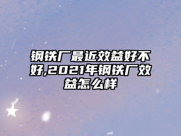 鋼鐵廠最近效益好不好,2021年鋼鐵廠效益怎么樣