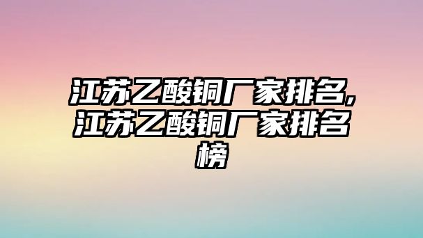 江蘇乙酸銅廠家排名,江蘇乙酸銅廠家排名榜