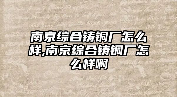 南京綜合鑄銅廠怎么樣,南京綜合鑄銅廠怎么樣啊