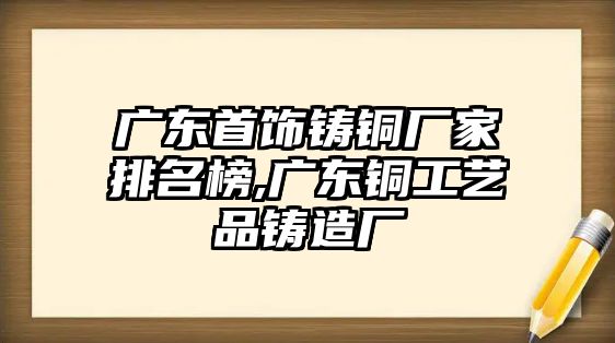 廣東首飾鑄銅廠家排名榜,廣東銅工藝品鑄造廠