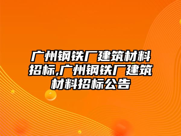 廣州鋼鐵廠建筑材料招標(biāo),廣州鋼鐵廠建筑材料招標(biāo)公告