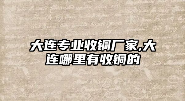 大連專業(yè)收銅廠家,大連哪里有收銅的