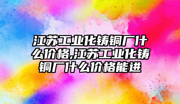 江蘇工業(yè)化鑄銅廠什么價格,江蘇工業(yè)化鑄銅廠什么價格能進