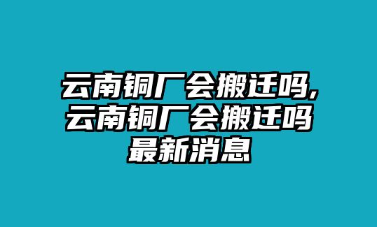 云南銅廠會搬遷嗎,云南銅廠會搬遷嗎最新消息